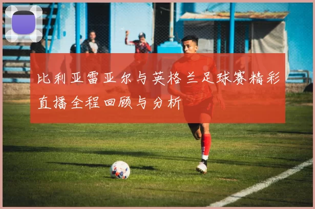 比利亚雷亚尔与英格兰足球赛精彩直播全程回顾与分析