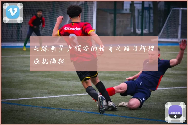 足球明星卢锡安的传奇之路与辉煌成就揭秘